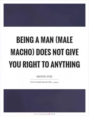 Being a man (male macho) does not give you right to anything Picture Quote #1