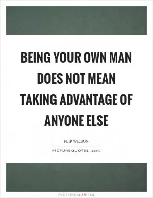 Being your own man does not mean taking advantage of anyone else Picture Quote #1