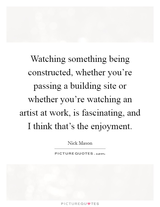 Watching something being constructed, whether you're passing a building site or whether you're watching an artist at work, is fascinating, and I think that's the enjoyment. Picture Quote #1