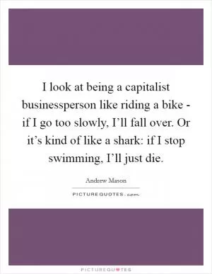 I look at being a capitalist businessperson like riding a bike - if I go too slowly, I’ll fall over. Or it’s kind of like a shark: if I stop swimming, I’ll just die Picture Quote #1