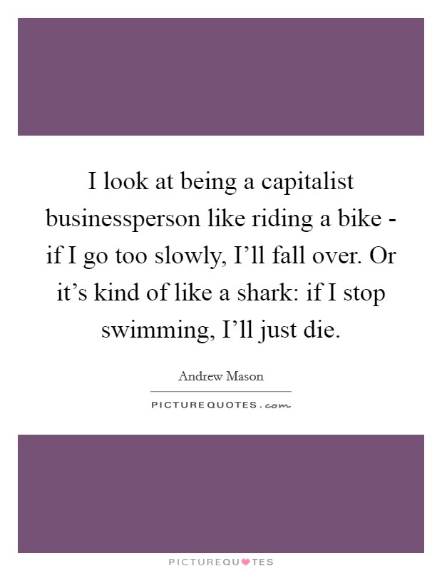 I look at being a capitalist businessperson like riding a bike - if I go too slowly, I'll fall over. Or it's kind of like a shark: if I stop swimming, I'll just die. Picture Quote #1