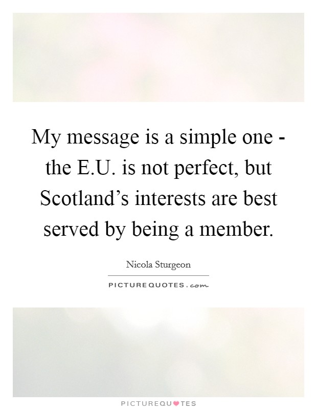 My message is a simple one - the E.U. is not perfect, but Scotland's interests are best served by being a member. Picture Quote #1