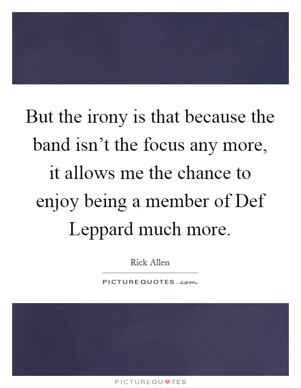 But the irony is that because the band isn't the focus any more, it allows me the chance to enjoy being a member of Def Leppard much more. Picture Quote #1