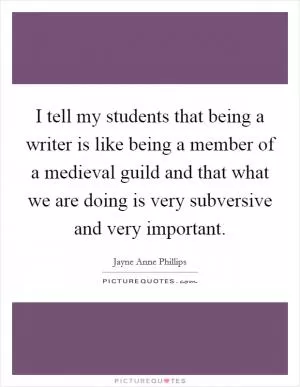 I tell my students that being a writer is like being a member of a medieval guild and that what we are doing is very subversive and very important Picture Quote #1