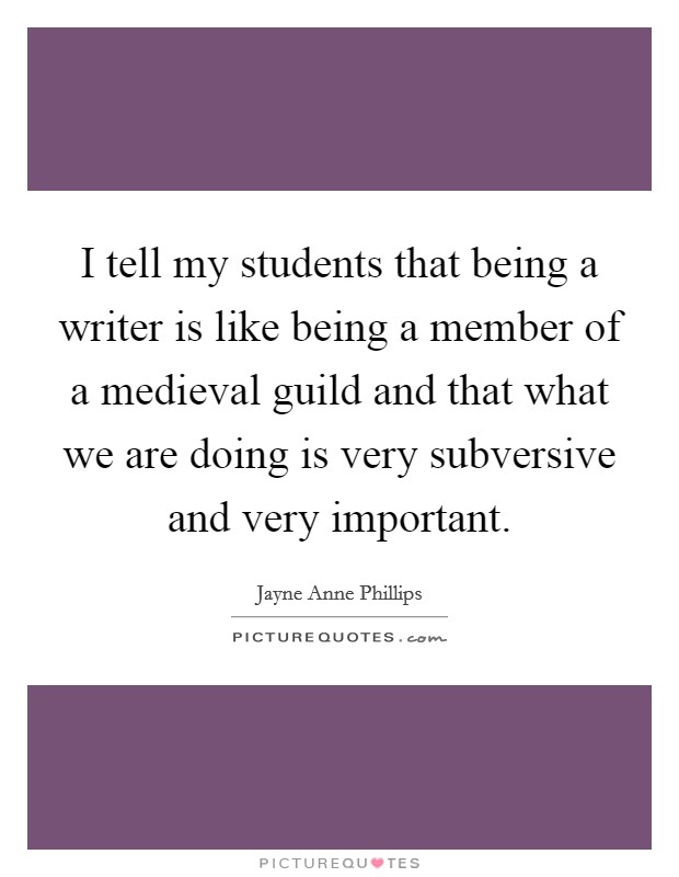 I tell my students that being a writer is like being a member of a medieval guild and that what we are doing is very subversive and very important. Picture Quote #1