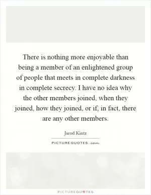 There is nothing more enjoyable than being a member of an enlightened group of people that meets in complete darkness in complete secrecy. I have no idea why the other members joined, when they joined, how they joined, or if, in fact, there are any other members Picture Quote #1