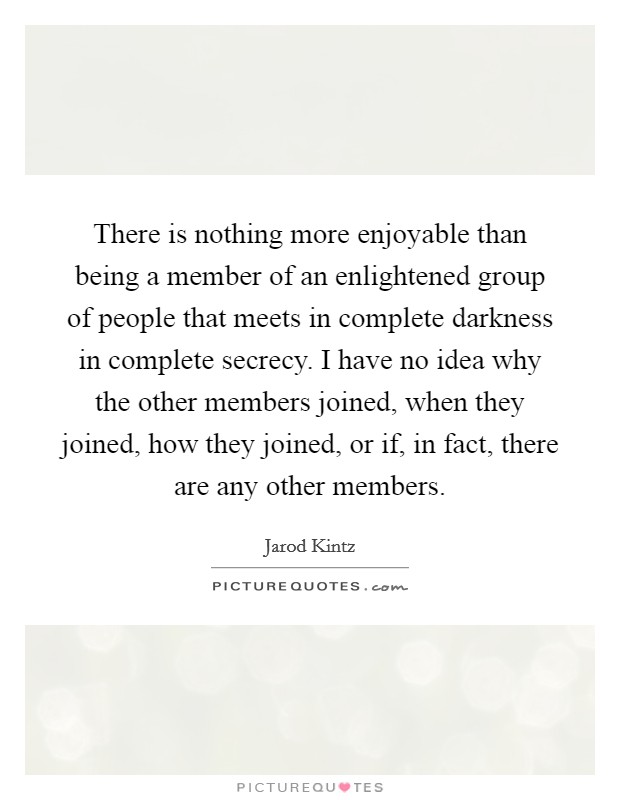 There is nothing more enjoyable than being a member of an enlightened group of people that meets in complete darkness in complete secrecy. I have no idea why the other members joined, when they joined, how they joined, or if, in fact, there are any other members. Picture Quote #1