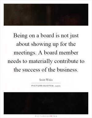 Being on a board is not just about showing up for the meetings. A board member needs to materially contribute to the success of the business Picture Quote #1