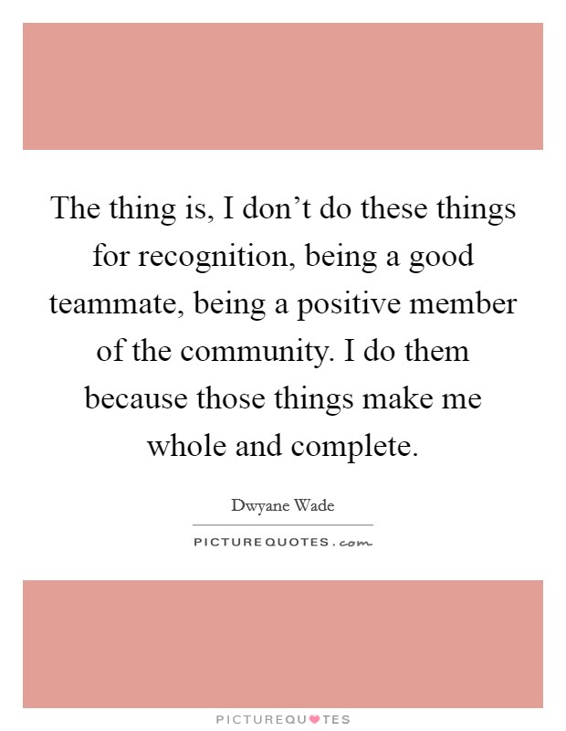 The thing is, I don't do these things for recognition, being a good teammate, being a positive member of the community. I do them because those things make me whole and complete. Picture Quote #1