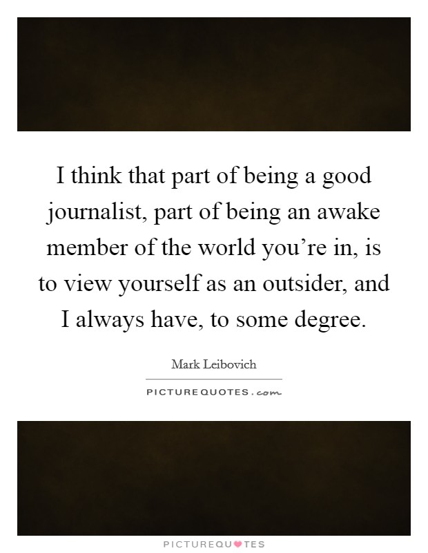 I think that part of being a good journalist, part of being an awake member of the world you're in, is to view yourself as an outsider, and I always have, to some degree. Picture Quote #1