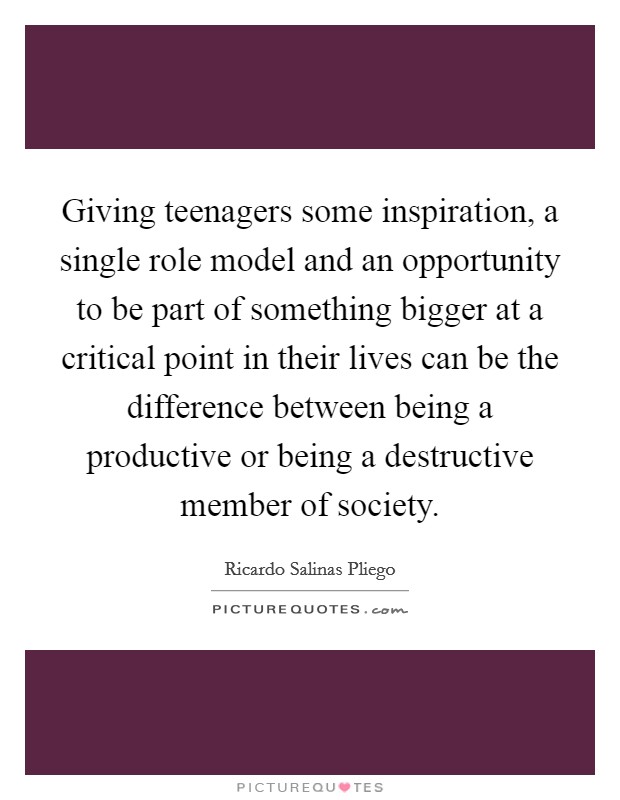 Giving teenagers some inspiration, a single role model and an opportunity to be part of something bigger at a critical point in their lives can be the difference between being a productive or being a destructive member of society. Picture Quote #1