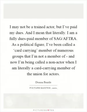 I may not be a trained actor, but I’ve paid my dues. And I mean that literally. I am a fully dues-paid member of SAG/AFTRA. As a political figure, I’ve been called a ‘card carrying’ member of numerous groups that I’m not a member of - and now I’m being called a non-actor when I am literally a card-carrying member of the union for actors Picture Quote #1