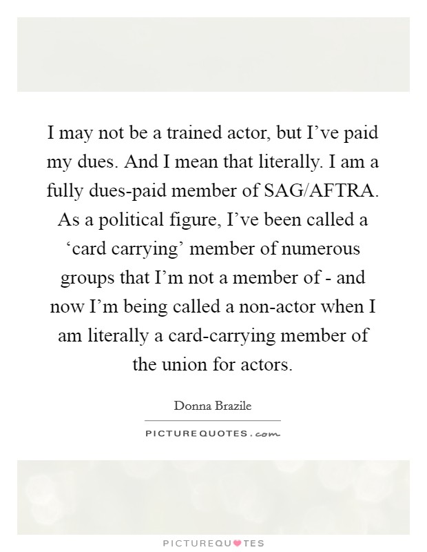 I may not be a trained actor, but I've paid my dues. And I mean that literally. I am a fully dues-paid member of SAG/AFTRA. As a political figure, I've been called a ‘card carrying' member of numerous groups that I'm not a member of - and now I'm being called a non-actor when I am literally a card-carrying member of the union for actors. Picture Quote #1