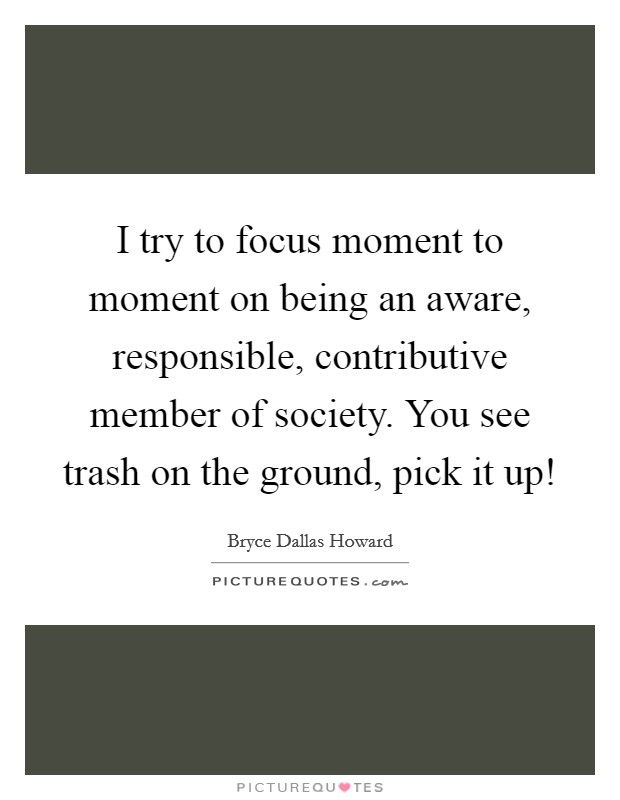 I try to focus moment to moment on being an aware, responsible, contributive member of society. You see trash on the ground, pick it up! Picture Quote #1