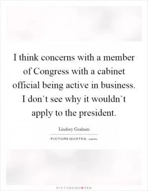 I think concerns with a member of Congress with a cabinet official being active in business. I don`t see why it wouldn`t apply to the president Picture Quote #1