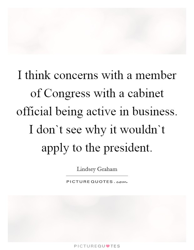 I think concerns with a member of Congress with a cabinet official being active in business. I don`t see why it wouldn`t apply to the president. Picture Quote #1