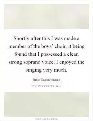 Shortly after this I was made a member of the boys’ choir, it being found that I possessed a clear, strong soprano voice. I enjoyed the singing very much Picture Quote #1