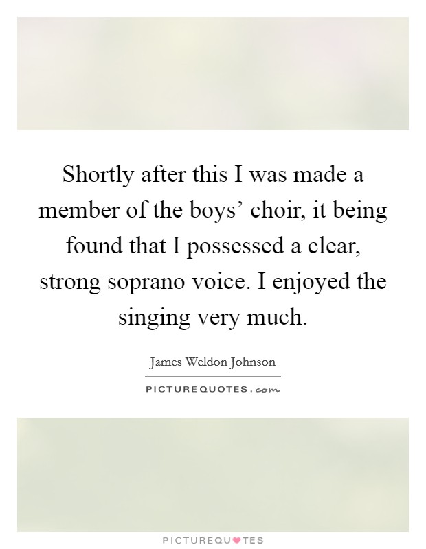 Shortly after this I was made a member of the boys' choir, it being found that I possessed a clear, strong soprano voice. I enjoyed the singing very much. Picture Quote #1