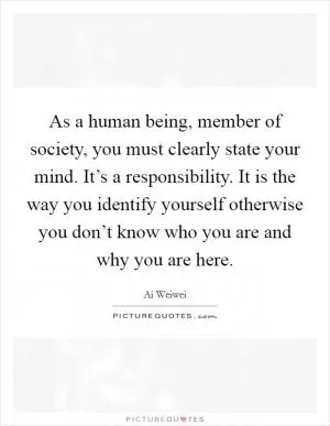 As a human being, member of society, you must clearly state your mind. It’s a responsibility. It is the way you identify yourself otherwise you don’t know who you are and why you are here Picture Quote #1