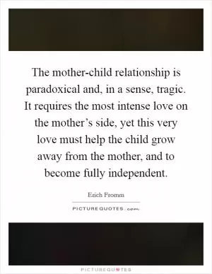 The mother-child relationship is paradoxical and, in a sense, tragic. It requires the most intense love on the mother’s side, yet this very love must help the child grow away from the mother, and to become fully independent Picture Quote #1