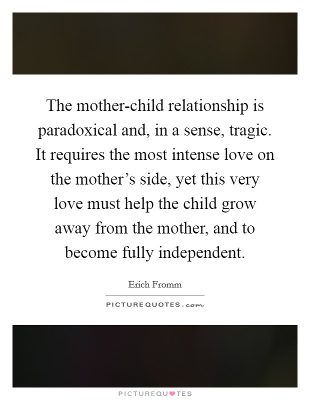 The mother-child relationship is paradoxical and, in a sense, tragic. It requires the most intense love on the mother's side, yet this very love must help the child grow away from the mother, and to become fully independent. Picture Quote #1