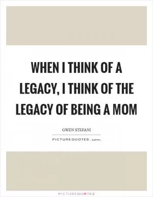 When I think of a legacy, I think of the legacy of being a mom Picture Quote #1
