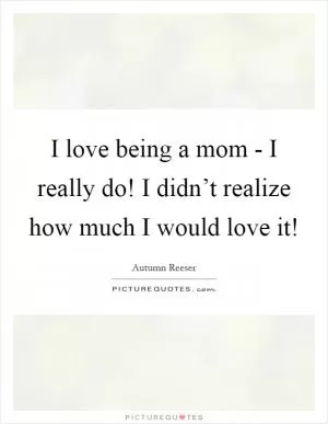 I love being a mom - I really do! I didn’t realize how much I would love it! Picture Quote #1