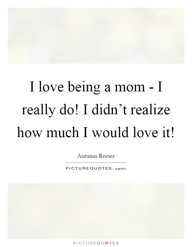 I love being a mom - I really do! I didn't realize how much I would love it! Picture Quote #1