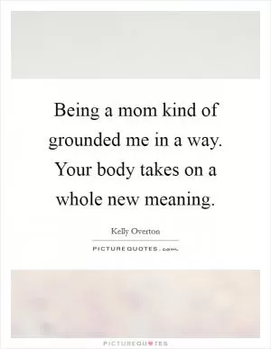 Being a mom kind of grounded me in a way. Your body takes on a whole new meaning Picture Quote #1