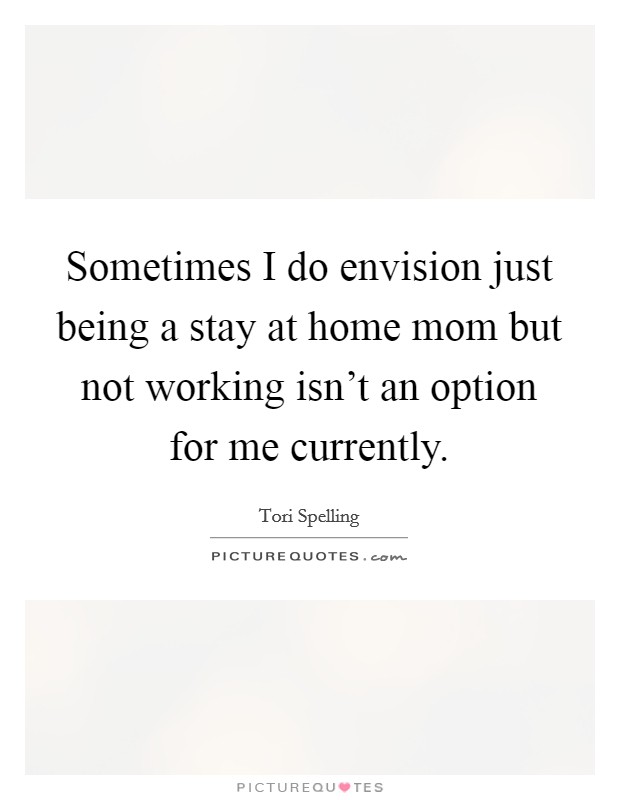 Sometimes I do envision just being a stay at home mom but not working isn't an option for me currently. Picture Quote #1