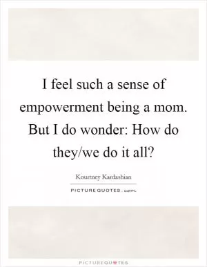 I feel such a sense of empowerment being a mom. But I do wonder: How do they/we do it all? Picture Quote #1
