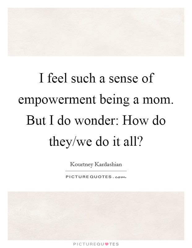 I feel such a sense of empowerment being a mom. But I do wonder: How do they/we do it all? Picture Quote #1