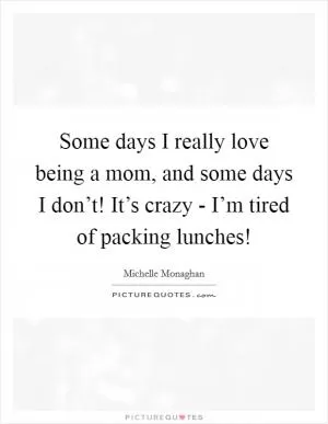 Some days I really love being a mom, and some days I don’t! It’s crazy - I’m tired of packing lunches! Picture Quote #1