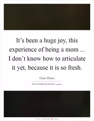 It’s been a huge joy, this experience of being a mom ... I don’t know how to articulate it yet, because it is so fresh Picture Quote #1