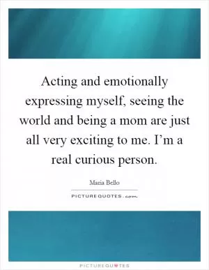 Acting and emotionally expressing myself, seeing the world and being a mom are just all very exciting to me. I’m a real curious person Picture Quote #1