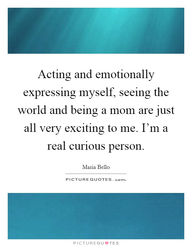 Acting and emotionally expressing myself, seeing the world and being a mom are just all very exciting to me. I'm a real curious person. Picture Quote #1