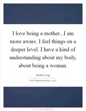 I love being a mother...I am more aware. I feel things on a deeper level. I have a kind of understanding about my body, about being a woman Picture Quote #1