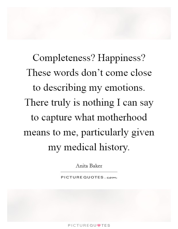 Completeness? Happiness? These words don't come close to describing my emotions. There truly is nothing I can say to capture what motherhood means to me, particularly given my medical history. Picture Quote #1