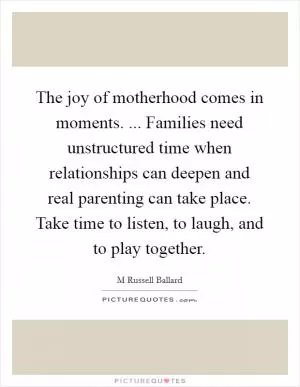 The joy of motherhood comes in moments. ... Families need unstructured time when relationships can deepen and real parenting can take place. Take time to listen, to laugh, and to play together Picture Quote #1