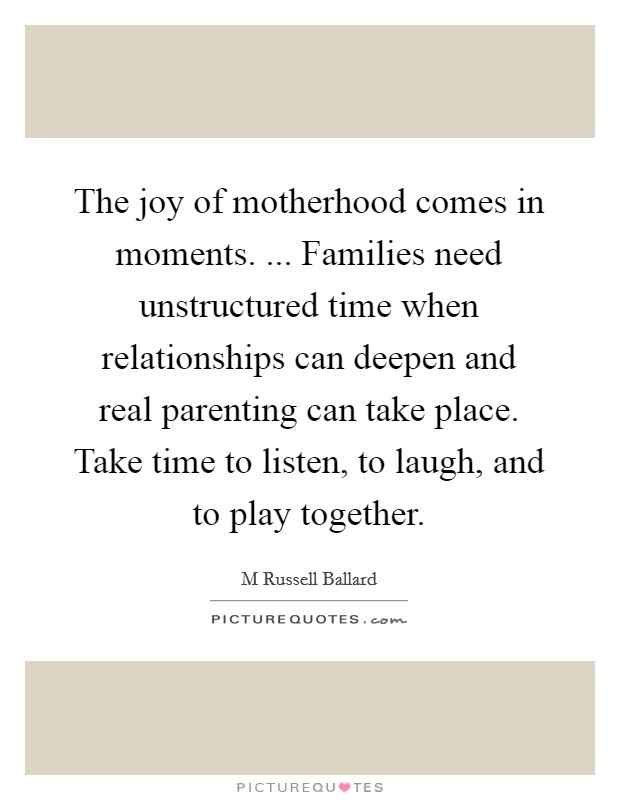 The joy of motherhood comes in moments. ... Families need unstructured time when relationships can deepen and real parenting can take place. Take time to listen, to laugh, and to play together. Picture Quote #1