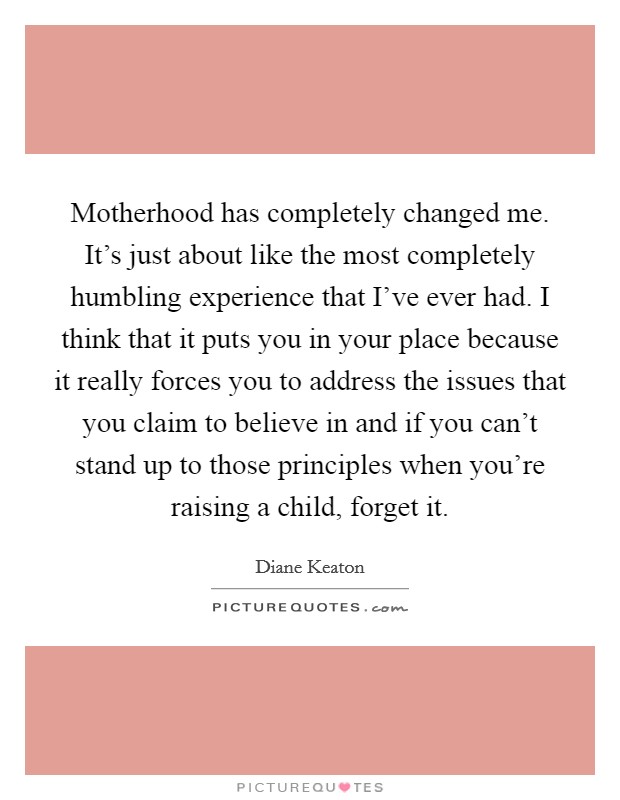 Motherhood has completely changed me. It's just about like the most completely humbling experience that I've ever had. I think that it puts you in your place because it really forces you to address the issues that you claim to believe in and if you can't stand up to those principles when you're raising a child, forget it. Picture Quote #1