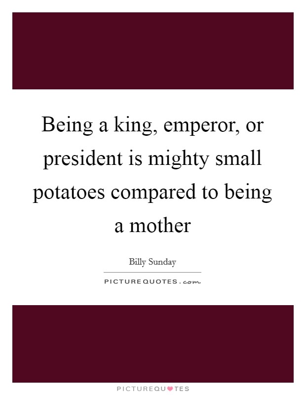 Being a king, emperor, or president is mighty small potatoes compared to being a mother Picture Quote #1