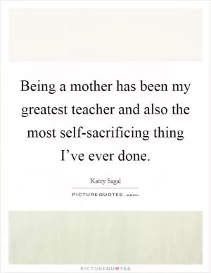 Being a mother has been my greatest teacher and also the most self-sacrificing thing I’ve ever done Picture Quote #1