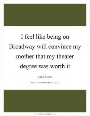 I feel like being on Broadway will convince my mother that my theater degree was worth it Picture Quote #1