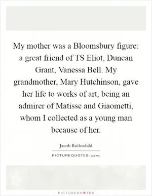 My mother was a Bloomsbury figure: a great friend of TS Eliot, Duncan Grant, Vanessa Bell. My grandmother, Mary Hutchinson, gave her life to works of art, being an admirer of Matisse and Giaometti, whom I collected as a young man because of her Picture Quote #1