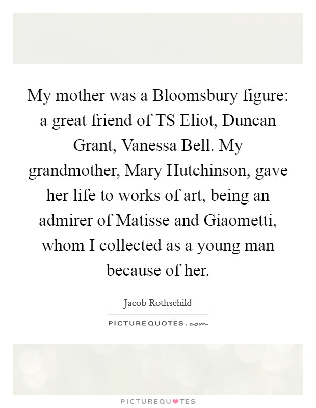 My mother was a Bloomsbury figure: a great friend of TS Eliot, Duncan Grant, Vanessa Bell. My grandmother, Mary Hutchinson, gave her life to works of art, being an admirer of Matisse and Giaometti, whom I collected as a young man because of her. Picture Quote #1