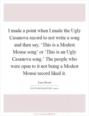 I made a point when I made the Ugly Casanova record to not write a song and then say, ‘This is a Modest Mouse song’ or ‘This is an Ugly Casanova song.’ The people who were open to it not being a Modest Mouse record liked it Picture Quote #1