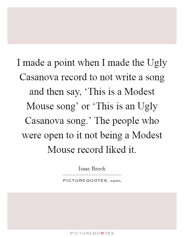 I made a point when I made the Ugly Casanova record to not write a song and then say, ‘This is a Modest Mouse song' or ‘This is an Ugly Casanova song.' The people who were open to it not being a Modest Mouse record liked it. Picture Quote #1