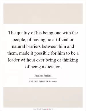 The quality of his being one with the people, of having no artificial or natural barriers between him and them, made it possible for him to be a leader without ever being or thinking of being a dictator Picture Quote #1