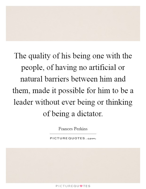The quality of his being one with the people, of having no artificial or natural barriers between him and them, made it possible for him to be a leader without ever being or thinking of being a dictator. Picture Quote #1